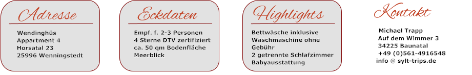 EckdatenEmpf. f. 2-3 Personen 4 Sterne DTV zertifiziertca. 50 qm BodenflächeMeerblick   Highlights   Bettwäsche inklusive   Waschmaschine ohne    Gebühr   2 getrennte Schlafzimmer   Babyausstattung    Kontakt      Michael Trapp      Auf dem Wimmer 3      34225 Baunatal      +49 (0)561-4916548      info @ sylt-trips.de   Adresse   Wendinghüs    Appartment 4   Horsatal 23   25996 Wenningstedt