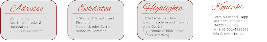 Eckdaten4 Sterne DTV zertifiziertStrandnahMeerblick oder GartenHunde willkommen   Highlights   Bettwäsche inklusive   Waschmaschine und Trockner    ohne Gebühr   2 getrennte Schlafzimmer   Babyausstattung    Kontakt      Petra & Michael Trapp      Auf dem Wimmer 3      34225 Baunatal      +49 (0)561-4916548      info @ sylt-trips.de   Adresse   Wendinghüs    Apartment 4 oder 2   Horsatal 23   25996 Wenningstedt